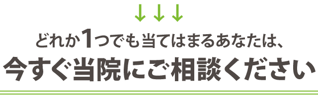どれか１つでも当てはまるあなたは、 今すぐ当院にご相談ください